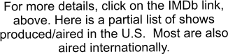 For more details, click on the IMDb link, above. Here is a partial list of shows produced/aired in the U.S.  Most are also aired internationally.